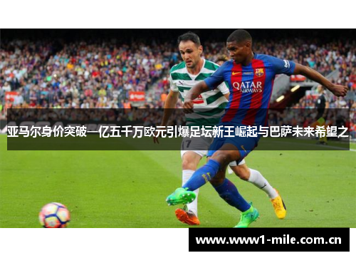 亚马尔身价突破一亿五千万欧元引爆足坛新王崛起与巴萨未来希望之